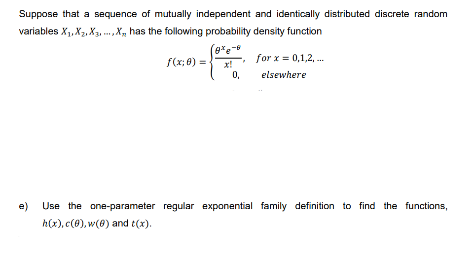 Suppose that a sequence of mutually independent and identically distributed discrete random
variables X₁, X₂, X3, ..., Xn has the following probability density function
f(x; 0)
=
0xe
-0
x!
0,
"
for x = 0,1,2,...
elsewhere
e) Use the one-parameter regular exponential family definition to find the functions,
h(x), c(0), w(0) and t(x).