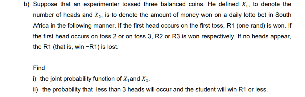 b) Suppose that an experimenter tossed three balanced coins. He defined X₁, to denote the
number of heads and X₂, is to denote the amount of money won on a daily lotto bet in South
Africa in the following manner. If the first head occurs on the first toss, R1 (one rand) is won. If
the first head occurs on toss 2 or on toss 3, R2 or R3 is won respectively. If no heads appear,
the R1 (that is, win -R1) is lost.
Find
i) the joint probability function of X₁ and X₂.
ii) the probability that less than 3 heads will occur and the student will win R1 or less.