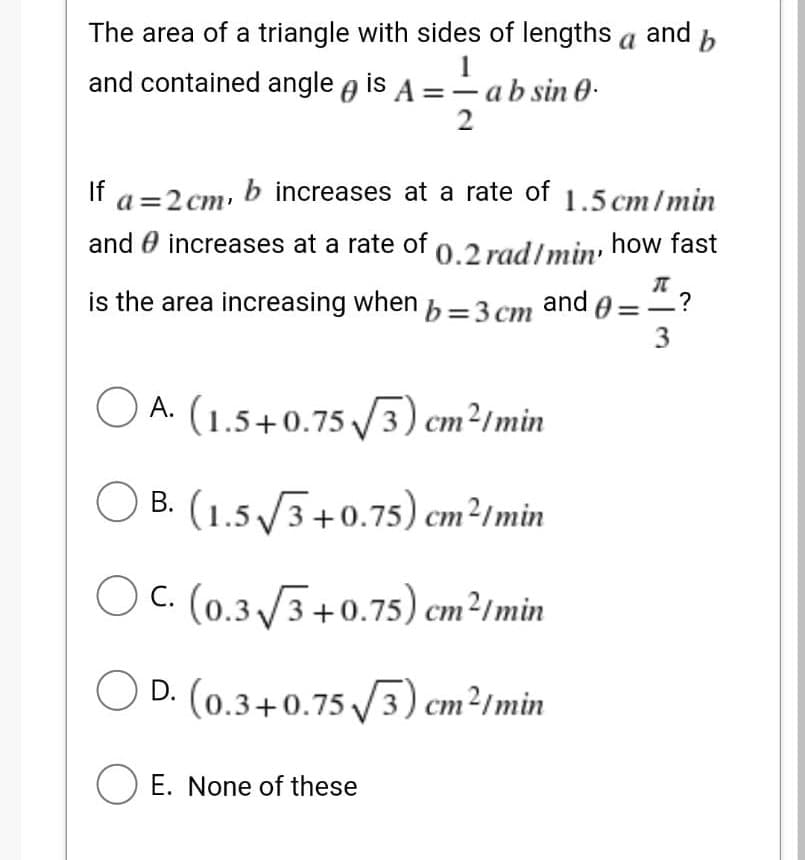 The area of a triangle with sides of lengths a and b
and contained angle is A = a b sin 0.
1
2
If a=2 cm, b increases at a rate of 1.5 cm/min
and increases at a rate of 0.2 rad/min, how fast
is the area increasing when b = 3 cm and
?
3
A. (1.5 +0.75 √3) cm²/min
OB. (1.5√3+0.75) cm²/min
OC. (0.3√3+0.75) cm²/min
D. (0.3+0.75√3) cm²/min
O E. None of these