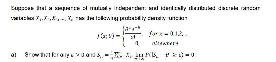 Suppose that a sequence of mutually independent and identically distributed discrete random
variables X₁, X₂, X3, ..., Xn has the following probability density function
(oxe
f(x; 0)
=
x!
0,
"
for x = 0,1,2,...
elsewhere
a) Show that for any & > 0 and S₁ = = ₁₁X₁, lim P(|Sn − 0| ≥ ɛ) = 0.
Zi=1
n
n→∞0