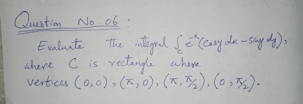 Question No. 06
.
the integral
(Casy dk-sing dy),
Evaluate
where C is yectangle aheye
vertices (o,0)> (x,0), (x.%), (0 ,).
