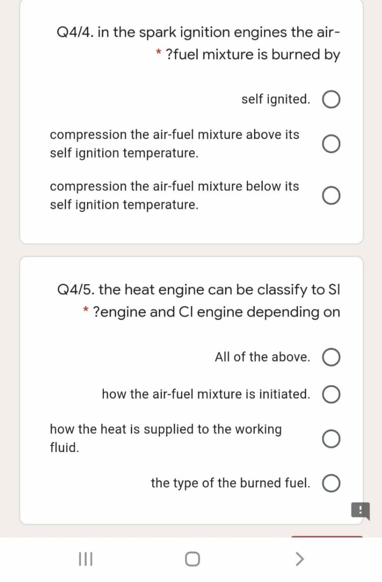 Q4/4. in the spark ignition engines the air-
?fuel mixture is burned by
self ignited.
compression the air-fuel mixture above its
self ignition temperature.
compression the air-fuel mixture below its
self ignition temperature.
Q4/5. the heat engine can be classify to Sl
?engine and Cl engine depending on
All of the above. O
how the air-fuel mixture is initiated.
how the heat is supplied to the working
fluid.
the type of the burned fuel. O
II
<>
