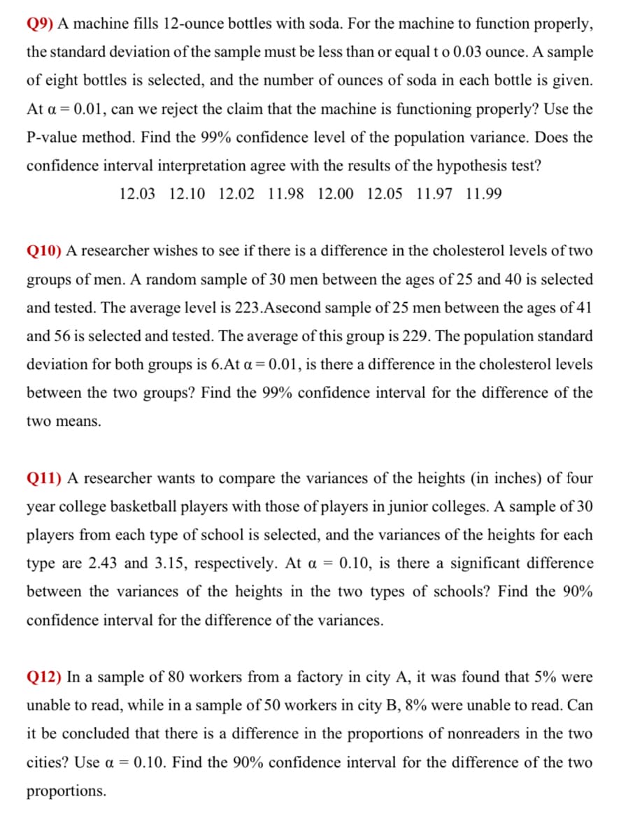 Q9) A machine fills 12-ounce bottles with soda. For the machine to function properly,
the standard deviation of the sample must be less than or equal t o 0.03 ounce. A sample
of eight bottles is selected, and the number of ounces of soda in each bottle is given.
At a = 0.01, can we reject the claim that the machine is functioning properly? Use the
P-value method. Find the 99% confidence level of the population variance. Does the
confidence interval interpretation agree with the results of the hypothesis test?
12.03 12.10 12.02 11.98 12.00 12.05 11.97 11.99
Q10) A researcher wishes to see if there is a difference in the cholesterol levels of two
groups of men. A random sample of 30 men between the ages of 25 and 40 is selected
and tested. The average level is 223.Asecond sample of 25 men between the ages of 41
and 56 is selected and tested. The average of this group is 229. The population standard
deviation for both groups is 6.At a = 0.01, is there a difference in the cholesterol levels
between the two groups? Find the 99% confidence interval for the difference of the
two means.
Q11) A researcher wants to compare the variances of the heights (in inches) of four
year college basketball players with those of players in junior colleges. A sample of 30
players from each type of school is selected, and the variances of the heights for each
type are 2.43 and 3.15, respectively. At a = 0.10, is there a significant difference
between the variances of the heights in the two types of schools? Find the 90%
confidence interval for the difference of the variances.
Q12) In a sample of 80 workers from a factory in city A, it was found that 5% were
unable to read, while in a sample of 50 workers in city B, 8% were unable to read. Can
it be concluded that there is a difference in the proportions of nonreaders in the two
cities? Use a = 0.10. Find the 90% confidence interval for the difference of the two
proportions.
