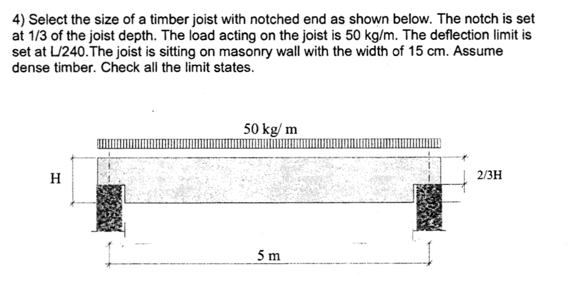 4) Select the size of a timber joist with notched end as shown below. The notch is set
at 1/3 of the joist depth. The load acting on the joist is 50 kg/m. The deflection limit is
set at L/240.The joist is sitting on masonry wall with the width of 15 cm. Assume
dense timber. Check all the limit states.
50 kg/ m
H
2/3Н
5 m
