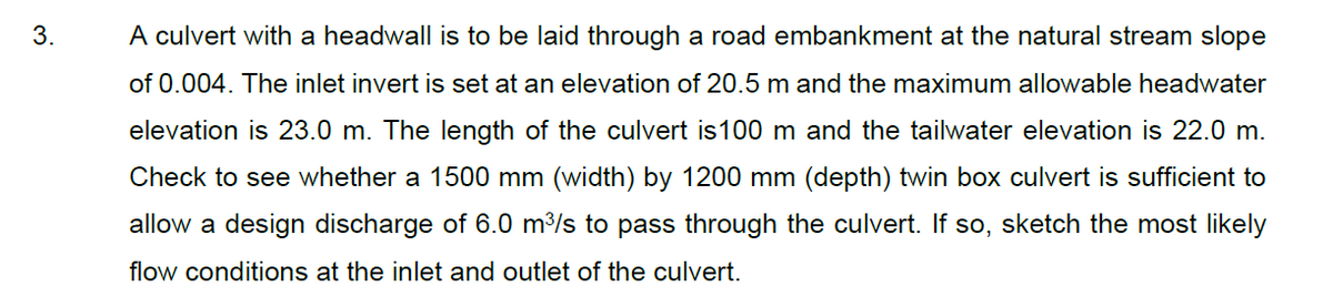 3.
A culvert with a headwall is to be laid through a road embankment at the natural stream slope
of 0.004. The inlet invert is set at an elevation of 20.5 m and the maximum allowable headwater
elevation is 23.0 m. The length of the culvert is100 m and the tailwater elevation is 22.0 m.
Check to see whether a 1500 mm (width) by 1200 mm (depth) twin box culvert is sufficient to
allow a design discharge of 6.0 m3/s to pass through the culvert. If so, sketch the most likely
flow conditions at the inlet and outlet of the culvert.
