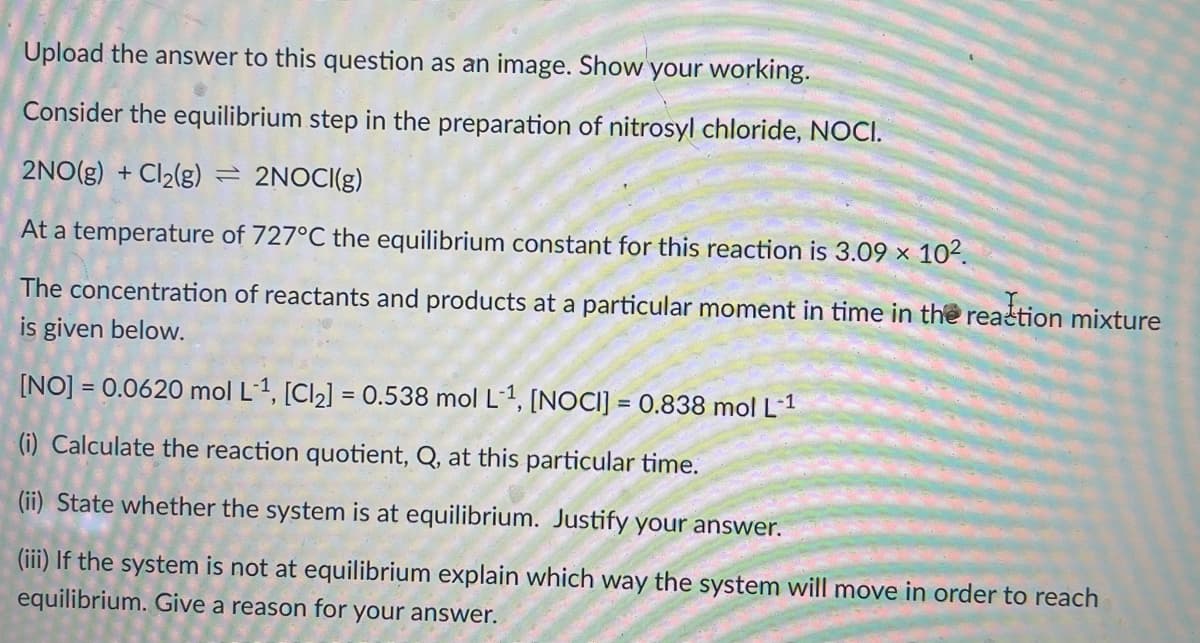 Upload the answer to this question as an image. Show your working.
Consider the equilibrium step in the preparation of nitrosyl chloride, NOCI.
2NO(g) + Cl2(g) = 2NOCI(g)
At a temperature of 727°C the equilibrium constant for this reaction is 3.09 × 10².
The concentration of reactants and products at a particular moment in time in the realtion mixture
is given below.
[NO] = 0.0620 mol L1, [Cl2] = 0.538 mol L-1, [NOCI] = 0.838 mol L-1
(i) Calculate the reaction quotient, Q, at this particular time.
(ii) State whether the system is at equilibrium. Justify your answer.
(iii) If the system is not at equilibrium explain which way the system will move in order to reach
equilibrium. Give a reason for your answer.
