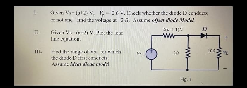 Given Vs= (a+2) V, V, = 0.6 V. Check whether the diode D conducts
or not and find the voltage at 2 N. Assume offset diode Model.
I-
2(a + 1)N
II-
Given Vs= (a+2) V. Plot the load
line equation.
Find the range of Vs for which
the diode D first conducts.
III-
Vs
20
100
VL
Assume ideal diode model.
Fig. 1
ww
