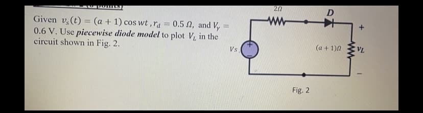 2.0
D
ww +
0.5 N, and Vy =
Given v,(t) = (a + 1) cos wt ,ra
0.6 V. Use piecewise diode model to plot V, in the
circuit shown in Fig. 2.
%3D
(a + 1)N
VL
Vs
Fig. 2
