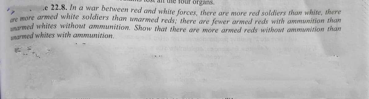 foür organs.
e 22.8. In a war between red and white forces, there are more red soldiers than white, there
are more armed white soldiers than unarmed reds: there are fewer armed reds with ammunition than
unarmed whites without ammunition. Show that there are more armed reds without ammunition than
unarmed whites with ammunition.
