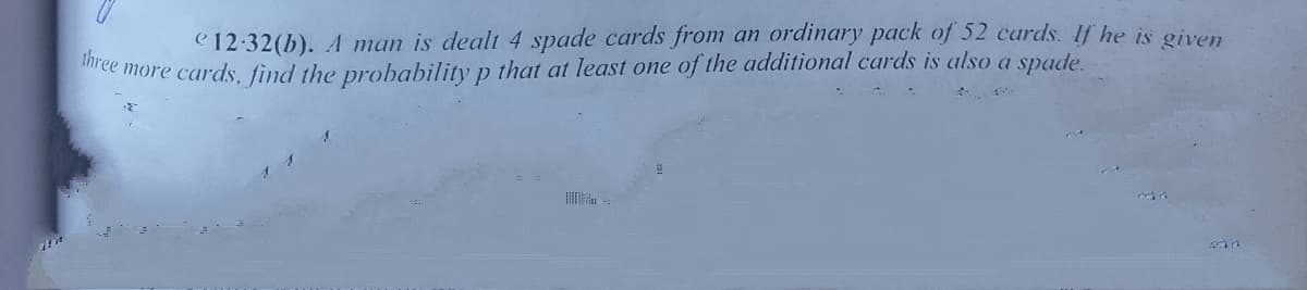 three more cards, find the probability p that at least one of the additional cards is also a spade.
C 12:32(b). A man is dealt 4 spade cards from an ordinary pack of 52 cards. If he is given

