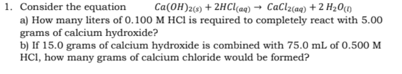 1. Consider the equation
a) How many liters of 0.100 M HCl is required to completely react with 5.00
grams of calcium hydroxide?
b) If 15.0 grams of calcium hydroxide is combined with 75.0 mL of 0.500 M
HCI, how many grams of calcium chloride would be formed?
Ca(OH)2(s) + 2HC[(aq) → CaCl2(aq) + 2 H20(1)
