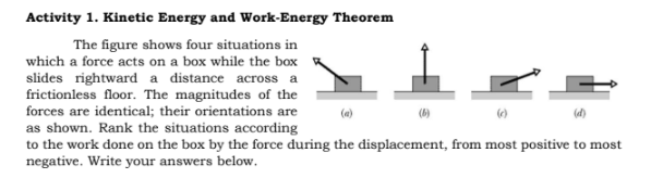 Activity 1. Kinetic Energy and Work-Energy Theorem
The figure shows four situations in
which a force acts on a box while the box
slides rightward a distance across a
frictionless floor. The magnitudes of the
forces are identical; their orientations are
as shown. Rank the situations according
to the work done on the box by the force during the displacement, from most positive to most
negative. Write your answers below.
(e)
(d)
