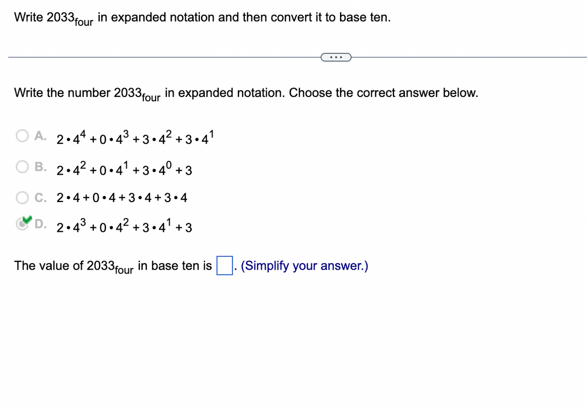 Write 2033 four in expanded notation and then convert it to base ten.
Write the number 2033 four in expanded notation. Choose the correct answer below.
OA. 2.44 +0.4³+3.4²+3.4¹
B. 2.4² +0.4¹ +3.4⁰ +3
C. 2.4+0.4+3•4+3.4
D. 2.4³ +0.4² +3.4¹ +3
The value of 2033 four in base ten is (Simplify your answer.)
