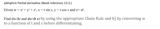 a)lmplicit Partial derivative (Book reference 13.5,)
Given w = x* + y* + z', x = t sin s, y =t cos s and z= st'.
Find dw/dz and dw/dt a) by using the appropriate Chain Rule and b) by converting w
to a function of t and s before differentiating.
