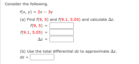 Consider the following.
f(x, y) = 2x – 3y
(a) Find f(9, 5) and f(9.1, 5.05) and calculate Az.
f(9, 5)
=
f(9.1, 5.05)
Az =
(b) Use the total differential dz to approximate Az.
dz =
