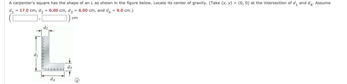 A carpenter's square has the shape of an L as shown in the figure below. Locate its center of gravity. (Take (x, y) = (0, 0) at the intersection of d, and d,. Assume
d, = 17.0 cm, d, = 6.00 cm, d, = 6.00 cm, and d, = 9.0 cm.)
cm
dz
d3
d4
