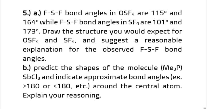 5.) a.) F-S-F bond angles in OSF4 are 115° and
164° while F-S-F bond angles in SF4 are 101° and
173°. Draw the structure you would expect for
OSF4 and SF4, and suggest a reasonable
explanation for the observed F-S-F bond
angles.
b.) predict the shapes of the molecule (Me3P)
SBCI3 and indicate approximate bond angles (ex.
>180 or <180, etc.) around the central atom.
Explain your reasoning.
