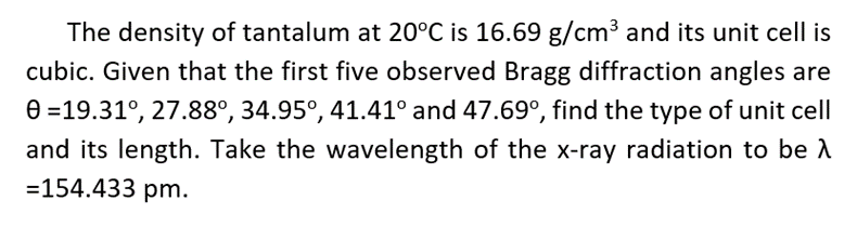 The density of tantalum at 20°C is 16.69 g/cm3 and its unit cell is
cubic. Given that the first five observed Bragg diffraction angles are
e =19.31°, 27.88°, 34.95°, 41.41° and 47.69°, find the type of unit cell
and its length. Take the wavelength of the x-ray radiation to be A
=154.433 pm.
