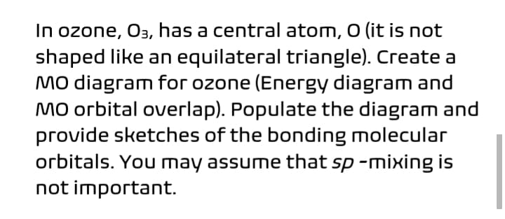 In ozone, O3, has a central atom, O (it is not
shaped like an equilateral triangle). Create a
Mo diagram for ozone (Energy diagram and
Mo orbital overlap). Populate the diagram and
provide sketches of the bonding molecular
orbitals. You may assume that sp -mixing is
not important.
