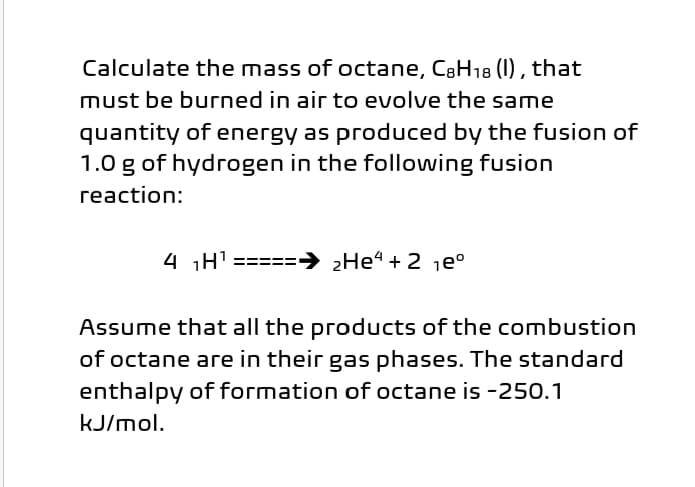 Calculate the mass of octane, CaH18 (1) , that
must be burned in air to evolve the same
quantity of energy as produced by the fusion of
1.0 g of hydrogen in the following fusion
reaction:
4 H' =====→ ¿He“ + 2 je°
Assume that all the products of the combustion
of octane are in their gas phases. The standard
enthalpy of formation of octane is -250.1
kJ/mol.
