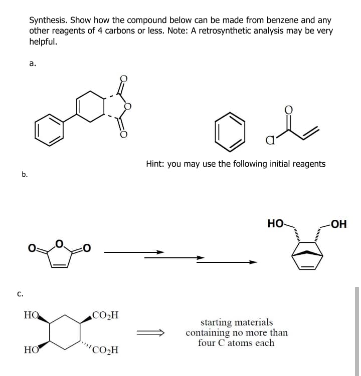Synthesis. Show how the compound below can be made from benzene and any
other reagents of 4 carbons or less. Note: A retrosynthetic analysis may be very
helpful.
а.
for
Hint: you may use the following initial reagents
b.
HO-
-OH
C.
HO
CO2H
starting materials
containing no more than
four C atoms each
НО
"CO2H
