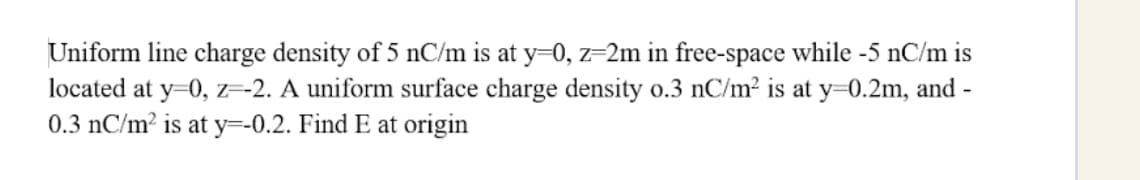Uniform line charge density of 5 nC/m is at y=0, z=2m in free-space while -5 nC/m is
located at y=0, z=-2. A uniform surface charge density o.3 nC/m² is at y=0.2m, and -
0.3 nC/m² is at y=-0.2. Find E at origin
