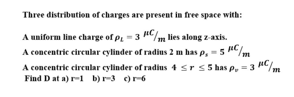 = 3 RCm
Three distribution of charges are present in free space with:
A uniform line charge of på = 3 AC/m lies along z-axis.
т
A concentric circular cylinder of radius 2 m has ps
= 5
m
A concentric circular cylinder of radius 4 <r < 5 has p,
Find D at a) r=1 b) r=3 c) r=6
