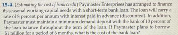 15-4. (Estimating the cost of bank credit) Paymaster Enterprises has arranged to finance
its seasonal working-capital needs with a short-term bank loan. The loan will carry a
rate of 8 percent per annum with interest paid in advance (discounted). In addition,
Paymaster must maintain a minimum demand deposit with the bank of 10 percent of
the loan balance throughout the term of the loan. If Paymaster plans to borrow
$1 million for a period of 6 months, what is the cost of the bank loan?