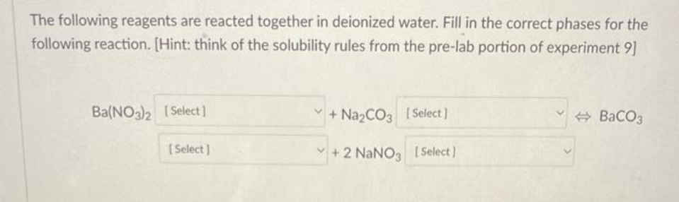 The following reagents are reacted together in deionized water. Fill in the correct phases for the
following reaction. [Hint: think of the solubility rules from the pre-lab portion of experiment 9]
Ba(NO3)2 [Select]
[Select]
+Na₂CO3 [Select]
+2 NaNO3 [Select]
BaCO3