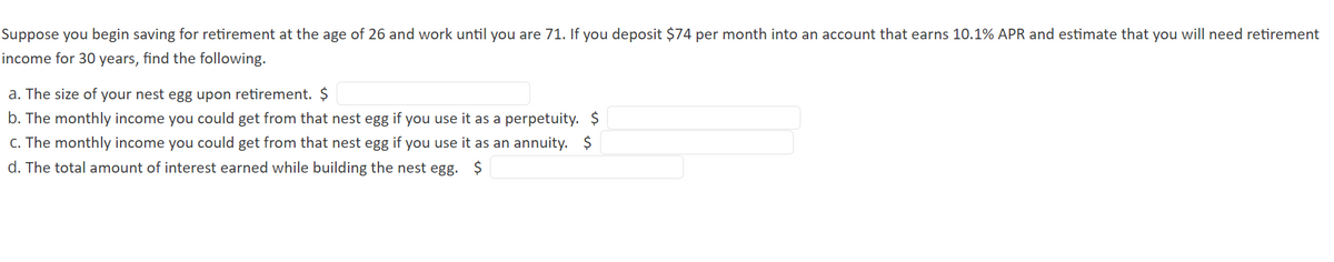 Suppose you begin saving for retirement at the age of 26 and work until you are 71. If you deposit $74 per month into an account that earns 10.1% APR and estimate that you will need retirement
income for 30 years, find the following.
a. The size of your nest egg upon retirement. $
b. The monthly income you could get from that nest egg if you use it as a perpetuity. $
C. The monthly income you could get from that nest egg if you use it as an annuity. $
d. The total amount of interest earned while building the nest egg. $