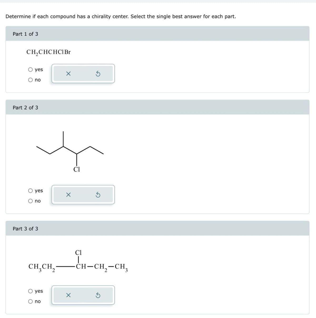 Determine if each compound has a chirality center. Select the single best answer for each part.
Part 1 of 3.
CH2CHCHCI Br
○ yes
no
Part 2 of 3
○ yes
O no
Part 3 of 3
Cl
CH3CH2
Cl
|
O yes
O no
-CH-CH2-CH3