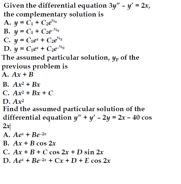 Given the differential equation 3y" - y' = 2x,
the complementary solution is
A. y = C1+ C₂ex
B. y=C1 C2e-/x
C. y = C₁ex + C₂ex
D. y = C₁ex + C₂e¯½
The assumed particular solution, yp of the
previous problem is
A. Ax + B
B. Ax² + Bx
C. Ax² + Bx + C
D. Ax²
Find the assumed particular solution of the
differential equation y” + y′ – 2y = 2x - 40 cos
2x
A. Aex + Be-2x
B. AxB cos 2x
-
C. Ax+B+C cos 2x + D sin 2x
D. Aex + Be-2x + Cx + D + E cos 2x