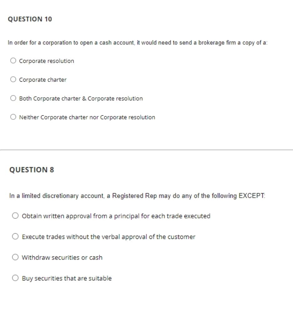 QUESTION 10
In order for a corporation to open a cash account, it would need to send a brokerage firm a copy of a:
O Corporate resolution
O Corporate charter
Both Corporate charter & Corporate resolution
O Neither Corporate charter nor Corporate resolution
QUESTION 8
In a limited discretionary account, a Registered Rep may do any of the following EXCEPT:
Obtain written approval from a principal for each trade executed
Execute trades without the verbal approval of the customer
Withdraw securities or cash
Buy securities that are suitable
