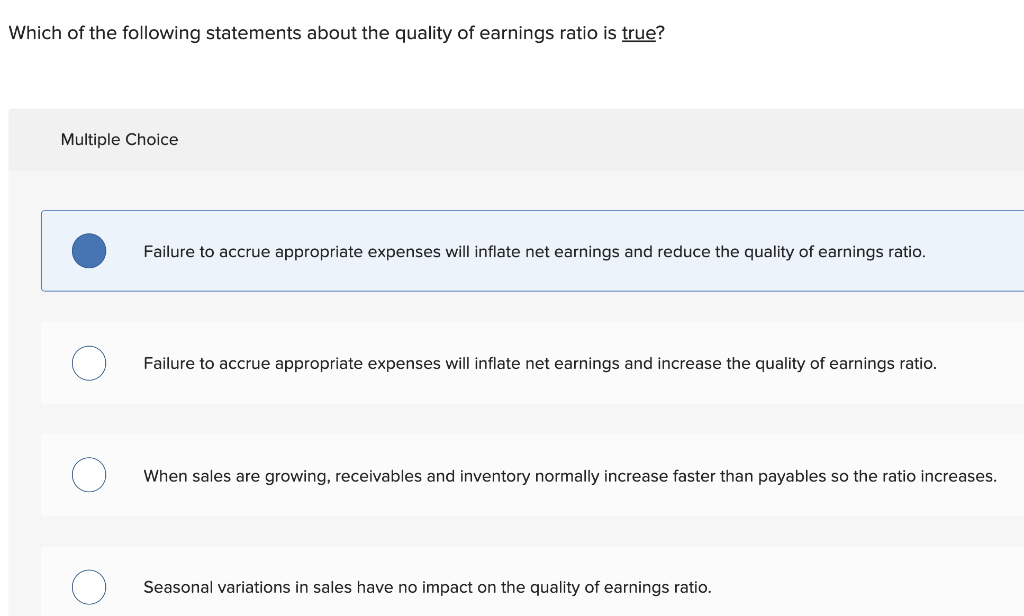 Which of the following statements about the quality of earnings ratio is true?
Multiple Choice
Failure to accrue appropriate expenses will inflate net earnings and reduce the quality of earnings ratio.
Failure to accrue appropriate expenses will inflate net earnings and increase the quality of earnings ratio.
When sales are growing, receivables and inventory normally increase faster than payables so the ratio increases.
Seasonal variations in sales have no impact on the quality of earnings ratio.
