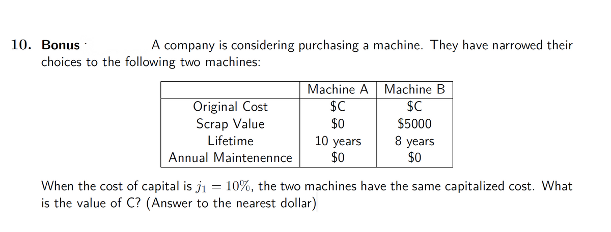 10. Bonus ·
A company is considering purchasing a machine. They have narrowed their
choices to the following two machines:
Machine A
Machine B
Original Cost
Scrap Value
$C
$C
$0
$5000
Lifetime
10 years
$0
8 years
$0
Annual Maintenennce
When the cost of capital is ji = 10%, the two mạchines have the same capitalized cost. What
is the value of C? (Answer to the nearest dollar)
