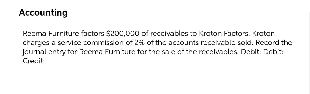Accounting
Reema Furniture factors $200,000 of receivables to Kroton Factors. Kroton
charges a service commission of 2% of the accounts receivable sold. Record the
journal entry for Reema Furniture for the sale of the receivables. Debit: Debit:
Credit:
