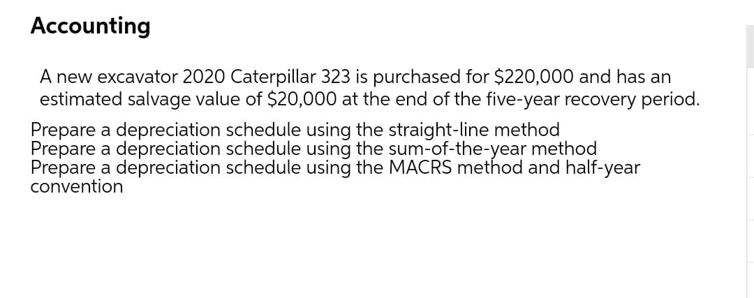 Accounting
A new excavator 2020 Caterpillar 323 is purchased for $220,000 and has an
estimated salvage value of $20,000 at the end of the five-year recovery period.
Prepare a depreciation schedule using the straight-line method
Prepare a depreciation schedule using the sum-of-the-year method
Prepare a depreciation schedule using the MACRS method and half-year
convention
