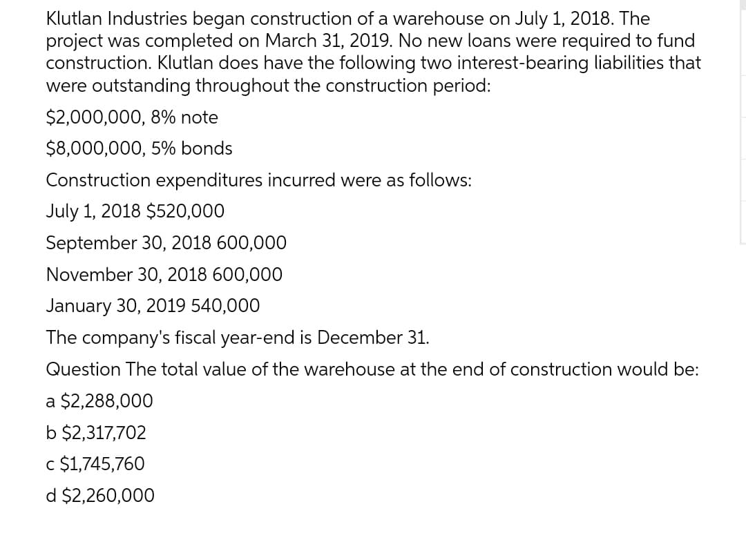 Klutlan Industries began construction of a warehouse on July 1, 2018. The
project was completed on March 31, 2019. No new loans were required to fund
construction. Klutlan does have the following two interest-bearing liabilities that
were outstanding throughout the construction period:
$2,000,000, 8% note
$8,000,000, 5% bonds
Construction expenditures incurred were as follows:
July 1, 2018 $520,000
September 30, 2018 600,000
November 30, 2018 600,000
January 30, 2019 540,000
The company's fiscal year-end is December 31.
Question The total value of the warehouse at the end of construction would be:
a $2,288,000
b $2,317,702
c $1,745,760
d $2,260,000
