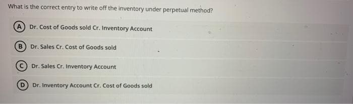 What is the correct entry to write off the inventory under perpetual method?
Dr. Cost of Goods sold Cr. Inventory Account
B Dr. Sales Cr. Cost of Goods sold
© Dr. Sales Cr. Inventory Account
Dr. Inventory Account Cr. Cost of Goods sold
