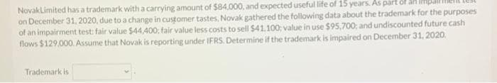 Novaklimited has a trademark with a carrying amount of $84,000, and expected useful life of 15 years. As part
on December 31, 2020, due to a change in customer tastes, Novak gathered the following data about the trademark for the purposes
of an impairment test: fair value $44,400: fair value less costs to sell $41.100; value in use $95,700; and undiscounted future cash
flows $129,000. Assume that Novak is reporting under IFRS. Determine if the trademark is impaired on December 31, 2020.
Trademark is
