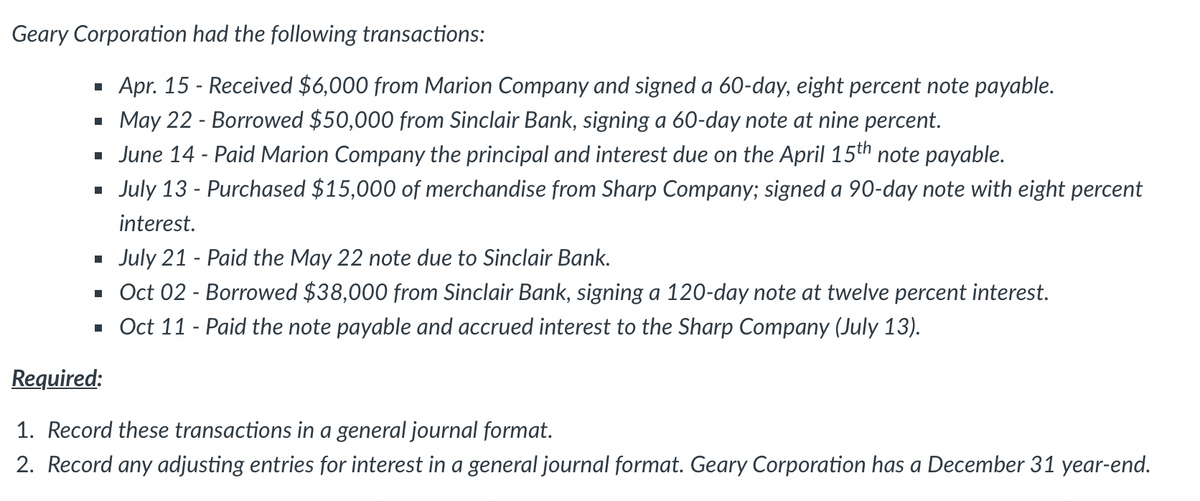 Geary Corporation had the following transactions:
· Apr. 15 - Received $6,000 from Marion Company and signed a 60-day, eight percent note payable.
· May 22 - Borrowed $50,000 from Sinclair Bank, signing a 60-day note at nine percent.
· June 14 - Paid Marion Company the principal and interest due on the April 15th note payable.
July 13 - Purchased $15,000 of merchandise from Sharp Company; signed a 90-day note with eight percent
interest.
July 21 - Paid the May 22 note due to Sinclair Bank.
· Oct 02 - Borowed $38,000 from Sinclair Bank, signing a 120-day note at twelve percent interest.
· Oct 11 - Paid the note payable and accrued interest to the Sharp Company (July 13).
Required:
1. Record these transactions in a general journal format.
2. Record any adjusting entries for interest in a general journal format. Geary Corporation has a December 31 year-end.

