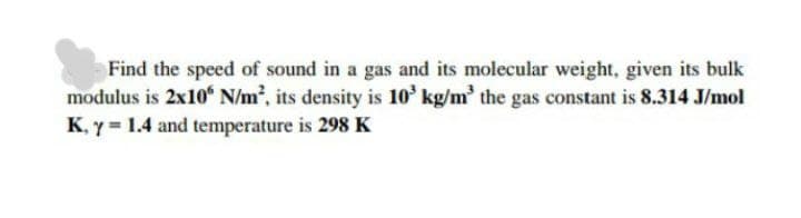 Find the speed of sound in a gas and its molecular weight, given its bulk
modulus is 2x10“ N/m², its density is 10' kg/m' the gas constant is 8.314 J/mol
K, y = 1.4 and temperature is 298 K
