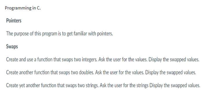 Programming in C.
Pointers
The purpose of this program is to get familiar with pointers.
Swaps
Create and use a function that swaps two integers. Ask the user for the values. Display the swapped values.
Create another function that swaps two doubles. Ask the user for the values. Display the swapped values.
Create yet another function that swaps two strings. Ask the user for the strings Display the swapped values.
