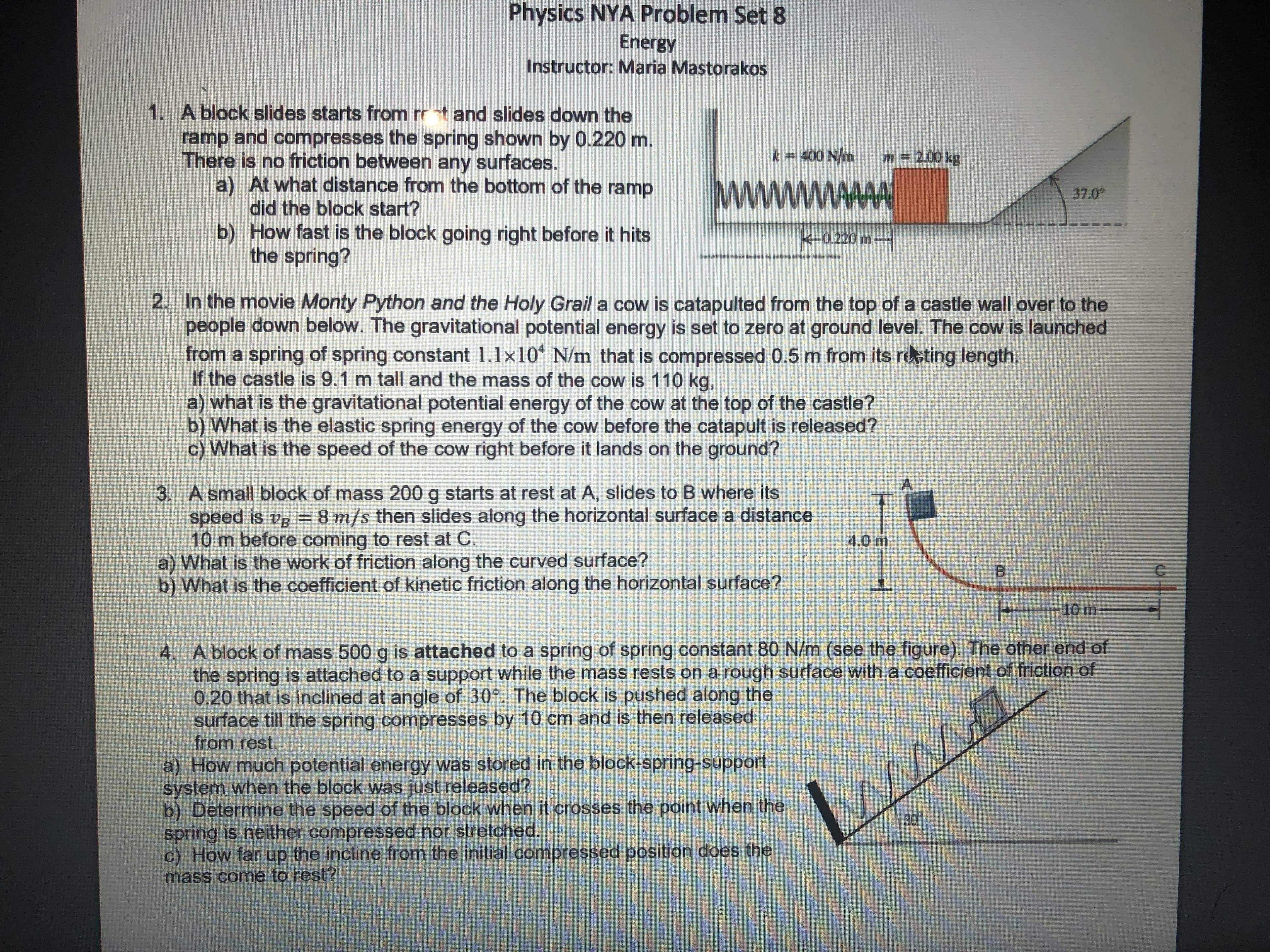 Physics NYA Problem Set 8
Energy
Instructor: Maria Mastorakos
1. A block slides starts from rr t and slides down the
ramp and compresses the spring shown by 0.220 m.
There is no friction between any surfaces.
a) At what distance from the bottom of the ramp
did the block start?
b) How fast is the block going right before it hits
the spring?
k400 N/m
m- 200 kg
37.0
k-0.220 m-
2. In the movie Monty Python and the Holy Grail a cow is catapulted from the top of a castle wall over to the
people down below. The gravitational potential energy is set to zero at ground level. The cow is launched
from a spring of spring constant 1.1x10 N/m that is compressed 0.5 m from its re ting length.
If the castle is 9.1 m tall and the mass of the cow is 110 kg,
a) what is the gravitational potential energy of the cow at the top of the castle?
b) What is the elastic spring energy of the cow before the catapult is released?
c) What is the speed of the cow right before it lands on the ground?
A
3. A small block of mass 200 g starts at rest at A, slides to B where its
speed is ve = 8 m/s then slides along the horizontal surface a distance
10 m before coming to rest at C.
a) What is the work of friction along the curved surface?
b) What is the coefficient of kinetic friction along the horizontal surface?
4.0 m
B
10 m
4. A block of mass 500g is attached to a spring of spring constant 80 N/m (see the figure). The other end of
the spring is attached to a support while the mass rests on a rough surface with a coefficient of friction of
0.20 that is inclined at angle of 30°. The block is pushed along the
surface till the spring compresses by 10 cm and is then released
from rest.
a) How much potential energy was stored in the block-spring-support
system when the block was just released?
b) Determine the speed of the block when it crosses the point when the
spring is neither compressed nor stretched.
c) How far up the incline from the initial compressed position does the
mass come to rest?
www
30

