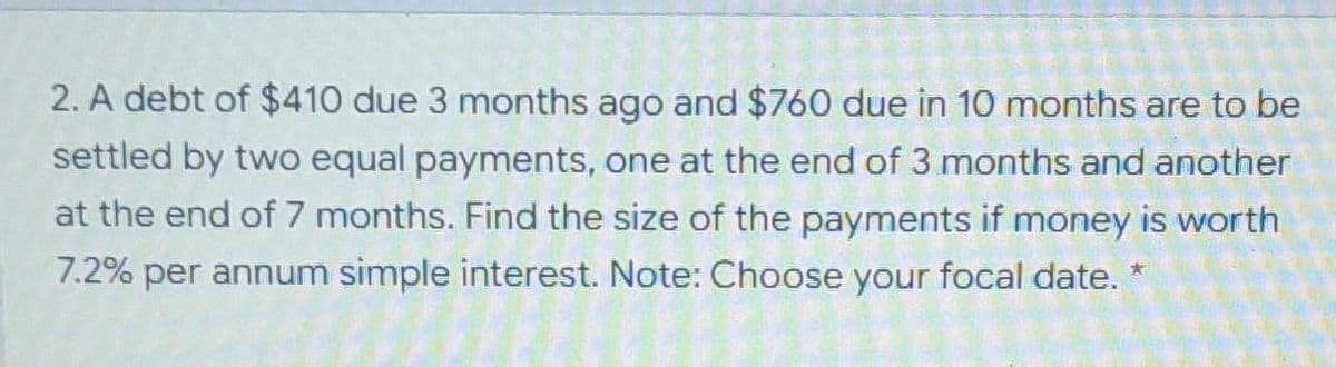 2. A debt of $410 due 3 months ago and $760 due in 10 months are to be
settled by two equal payments, one at the end of 3 months and another
at the end of 7 months. Find the size of the payments if money is worth
7.2% per annum simple interest. Note: Choose your focal date. *
