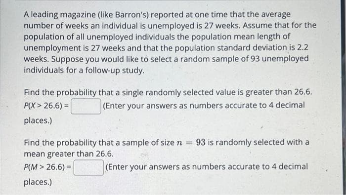 A leading magazine (like Barron's) reported at one time that the average
number of weeks an individual is unemployed is 27 weeks. Assume that for the
population of all unemployed individuals the population mean length of
unemployment is 27 weeks and that the population standard deviation is 2.2
weeks. Suppose you would like to select a random sample of 93 unemployed
individuals for a follow-up study.
Find the probability that a single randomly selected value is greater than 26.6.
(Enter your answers as numbers accurate to 4 decimal
P(X > 26.6) =
places.)
Find the probability that a sample of size n = 93 is randomly selected with a
mean greater than 26.6.
P(M > 26.6) =
(Enter your answers as numbers accurate to 4 decimal
places.)
