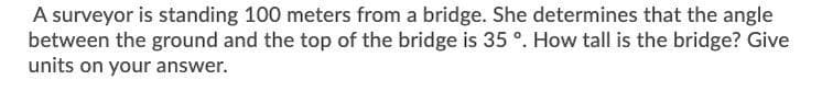 A surveyor is standing 100 meters from a bridge. She determines that the angle
between the ground and the top of the bridge is 35 °. How tall is the bridge? Give
units on your answer.
