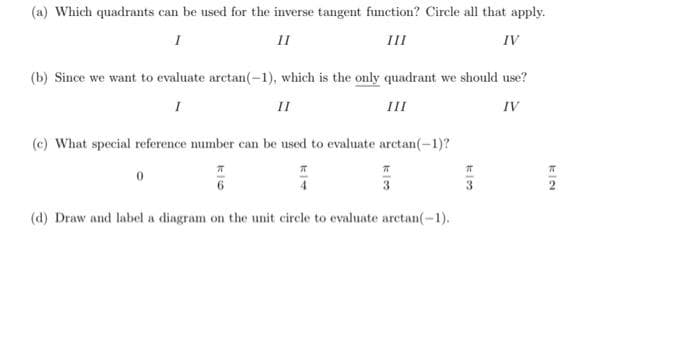 (a) Which quadrants can be used for the inverse tangent fumetion? Circle all that apply.
II
III
IV
(b) Since we want to evaluate arctan(-1), which is the only quadrant we should use?
I
II
III
IV
(c) What special reference number can be used to evaluate arctan(-1)?
4
3
(d) Draw and label a diagram on the unit circle to evaluate arctan(-1).
