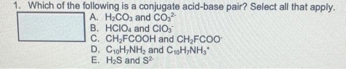 1. Which of the following is a conjugate acid-base pair? Select all that apply.
A. H2CO3 and CO.
B. HCIO, and CIO3
C. CH2FCOOH and CH2FCOO
D. CoH,NH2 and CroH,NH3
E. H2S and S²-
