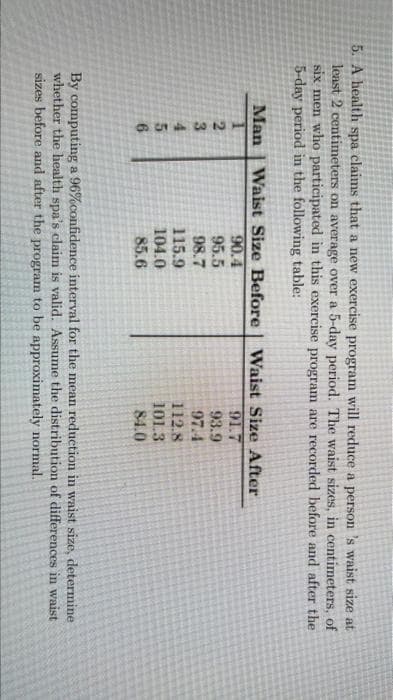 5. A health spa claims that a new exercise program will reduce a person 's waist size at
least 2 centimeters on average over a 5-day period. The waist sizes, in centimeters, of
six men who participated in this exercise program are recorded before and after the
5-day period in the following table:
Man | Waist Size Before
90.4
95.5
98.7
115.9
104.0
85.6
Waist Size After
91.7
93.9
97.4
3.
4.
5n
6.
112.8
101.3
84.0
By computing a 96%confidence interval for the mean reduction in waist size, determine
whether the health spa's claim is valid. Assume the distribution of differences in waist
sizes before and after the program to be approximately normal.
